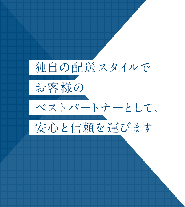 独自の配送スタイルで
お客様の
ベストパｰトナーとして、
安心と信頼を運びます。