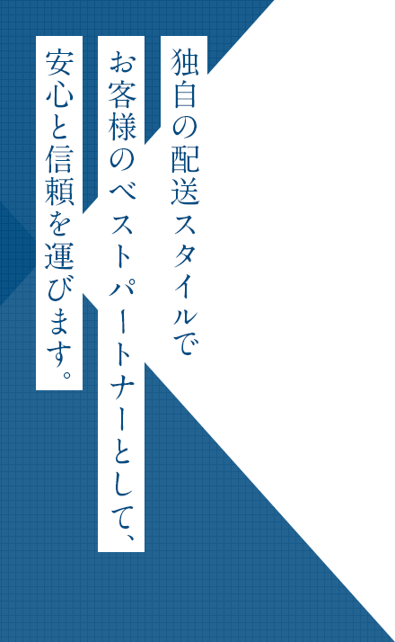 独自の配送スタイルで
お客様の
ベストパｰトナーとして、
安心と信頼を運びます。